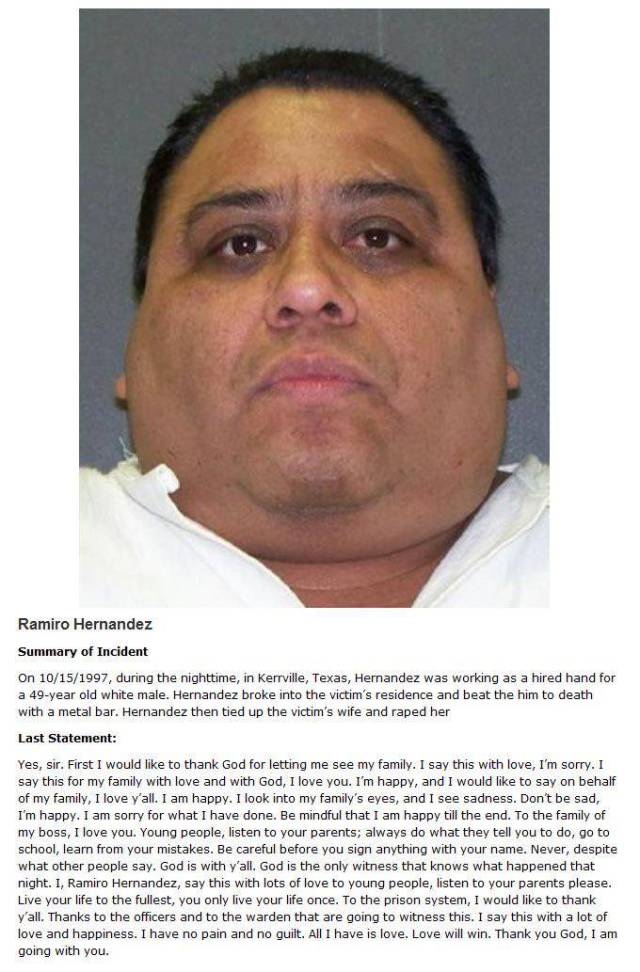 death row last words - Ramiro Hernandez Summary of Incident On 10151997, during the nighttime, in Kerrville, Texas, Hernandez was working as a hired hand for a 49year old white male. Hernandez broke into the victim's residence and beat the him to death wi
