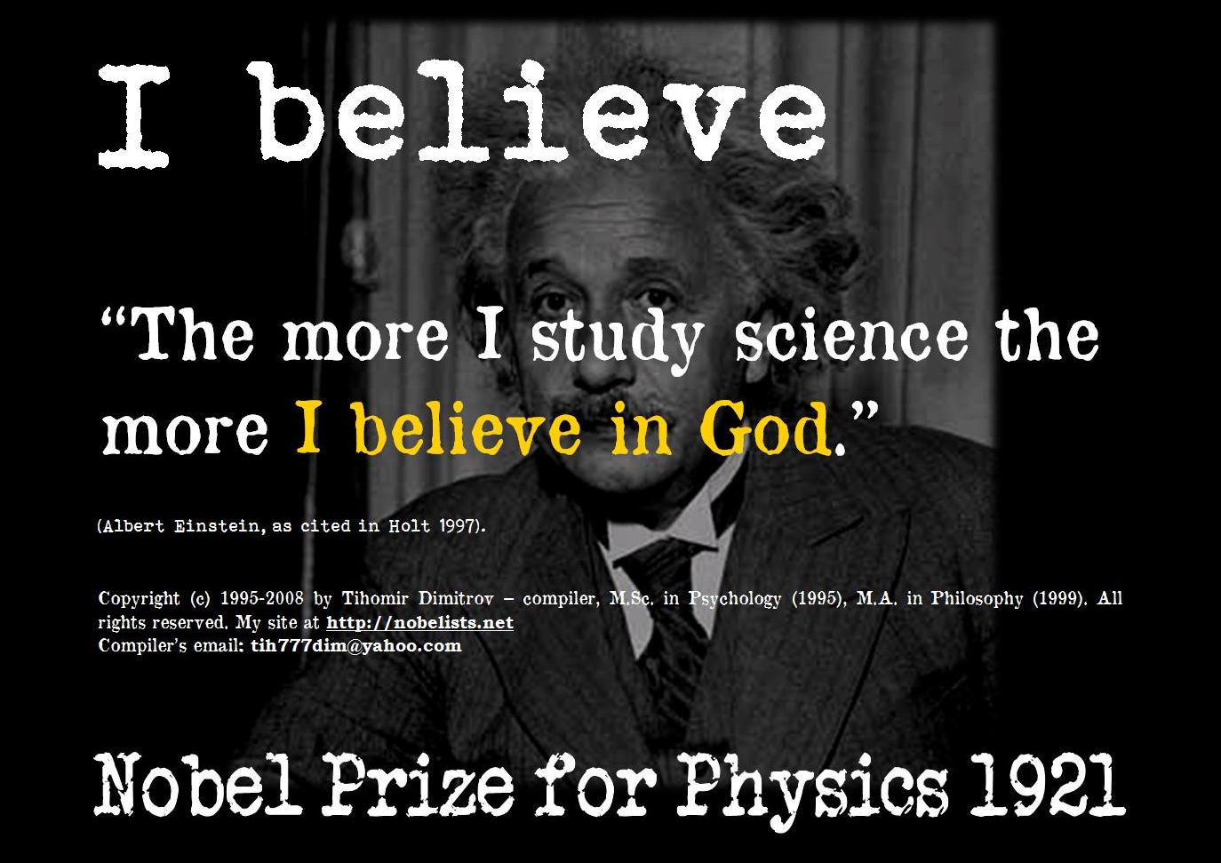 anti atheists meme - I believe The more I study science the more I believe in God.' Albert Einstein, as cited in Holt 1997. Copyright c 19952008 by Tihomir Dimitrov compiler, M.Sc. in Psychology 1995, M.A. in Philosophy 1999. All rights reserved. My site 