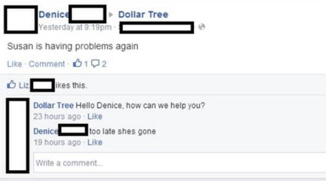 web page - Dollar Tree Denice Yesterday at pm Susan is having problems again Comment 012 Liz i kes this Dollar Tree Hello Denice, how can we help you? 23 hours ago Denice too late shes gone 19 hours ago Write a comment..