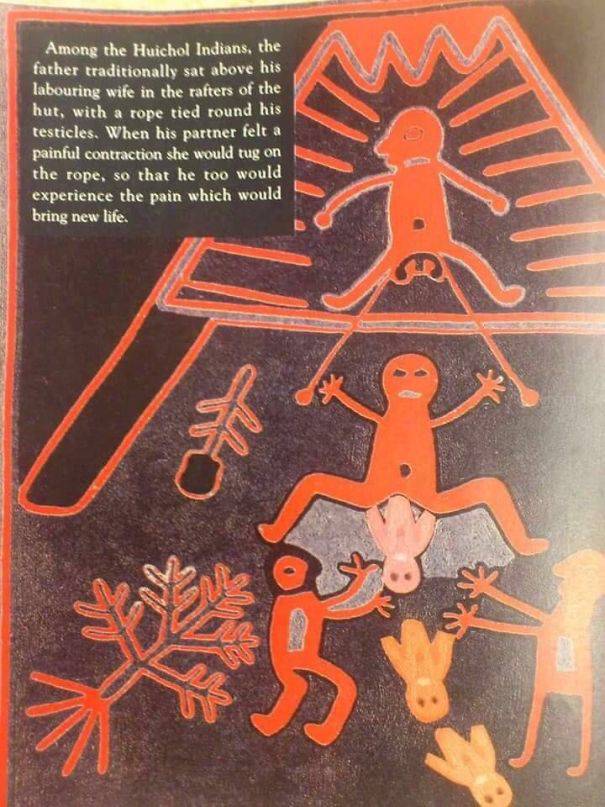 huichol indian childbirth - Among the Huichol Indians, the father traditionally sat above his labouring wife in the rafters of the hut, with a rope tied round his testicles. When his partner felt a painful contraction she would tug on the rope, so that he