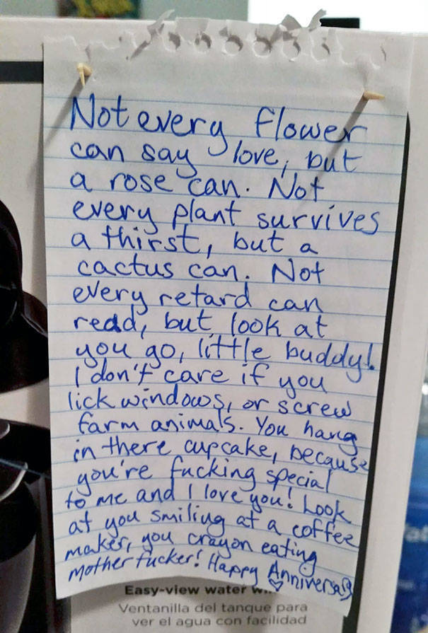 anniversary note to my wife - Not every flower can say love, but a rose can. Not every plant survives, a thirst, button cactus can. Not every retard can read, but look at you go, little buddull I don't care if you lick windows, or screw farm animals. You 
