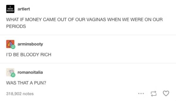 tumblr - predefined list - artiert What If Money Came Out Of Our Vaginas When We Were On Our Periods arminsbooty I'D Be Bloody Rich romanoitalia Was That A Pun? 318,902 notes