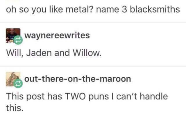tumblr - document - oh so you metal? name 3 blacksmiths Waynereewrites Will, Jaden and Willow. outthereonthemaroon This post has Two puns I can't handle this.