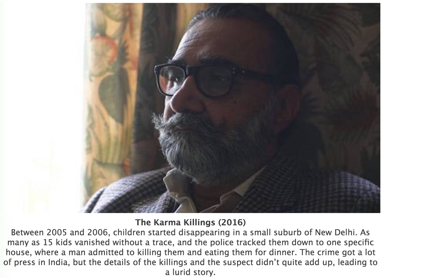 beard - The Karma Killings 2016 Between 2005 and 2006, children started disappearing in a small suburb of New Delhi. As many as 15 kids vanished without a trace, and the police tracked them down to one specific house, where a man admitted to killing them 