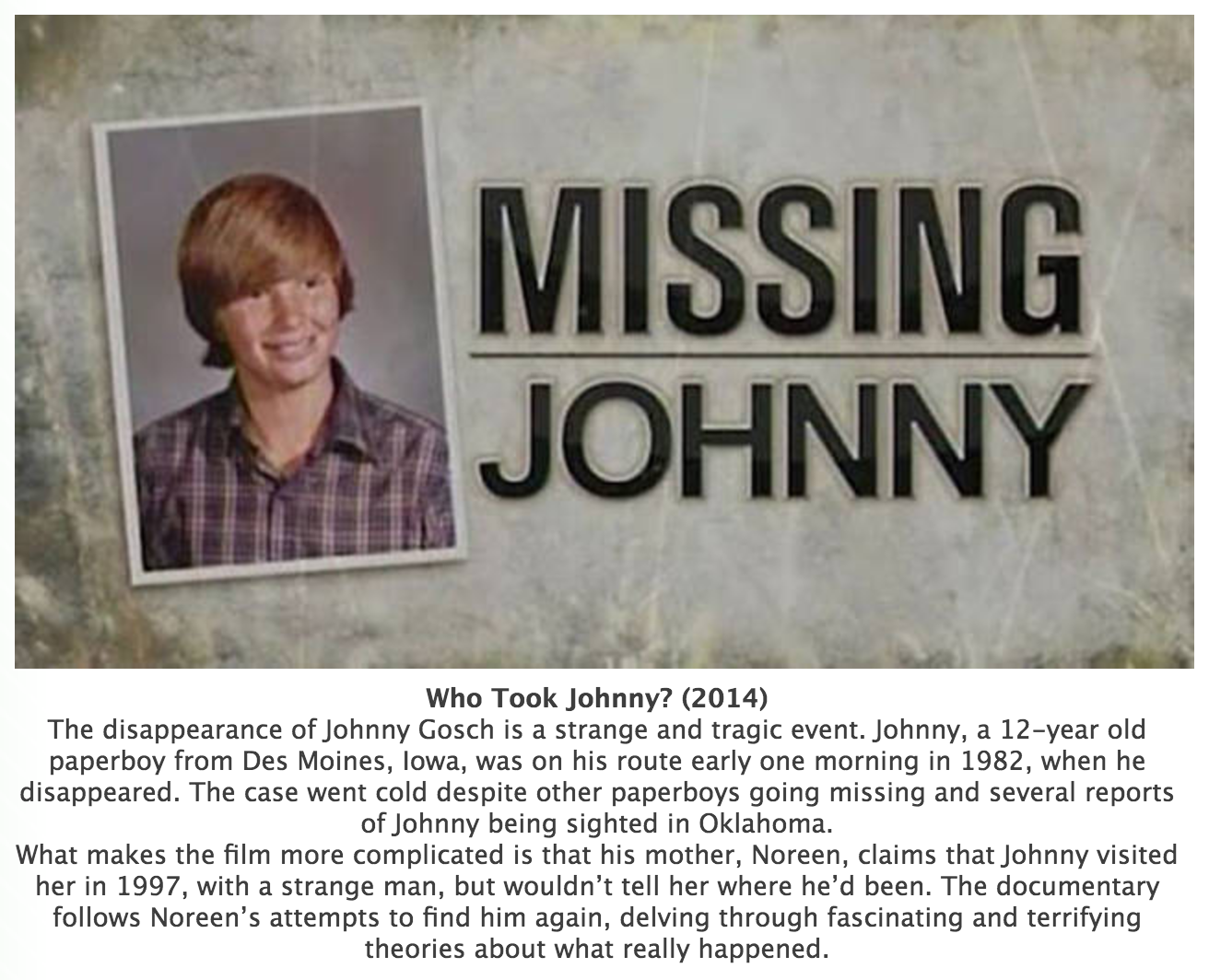 missing johnny gosch - Missing Johnny Who Took Johnny? 2014 The disappearance of Johnny Gosch is a strange and tragic event. Johnny, a 12year old paperboy from Des Moines, Iowa, was on his route early one morning in 1982, when he disappeared. The case wen