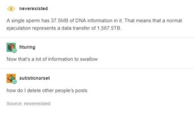 tumblr - dark humour - neverexisted A single sperm has 37 5MB of Dna information in it. That means that a normal ejaculation represents a data transfer of 1,587.5TB. fituring Now that's a lot of information to swallow autisticnarset how do I delete other 