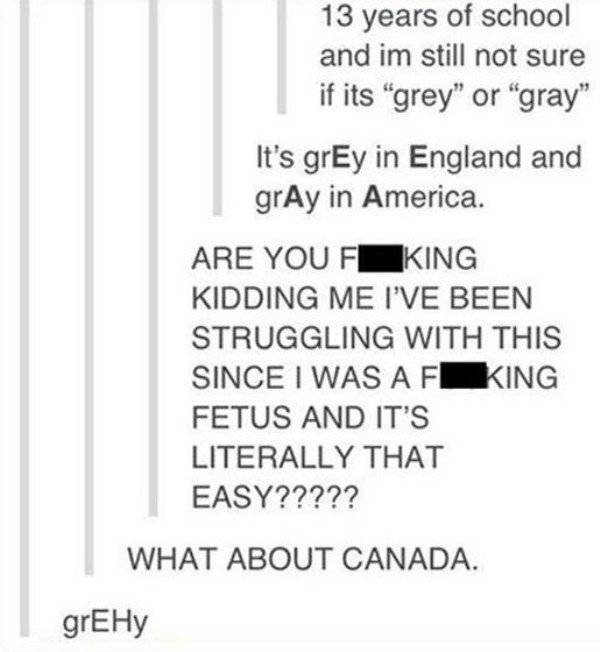 tumblr - number - 13 years of school and im still not sure if its "grey" or "gray" It's grEy in England and grAy in America. Are You F_KING Kidding Me I'Ve Been Struggling With This Since I Was Af King Fetus And It'S Literally That Easy????? What About Ca