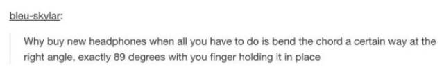 tumblr - angle - bleuskylar Why buy new headphones when all you have to do is bend the chord a certain way at the right angle, exactly 89 degrees with you finger holding it in place