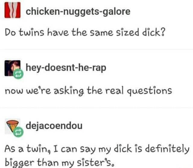 tumblr - do twins have the same size dick - chickennuggetsgalore Do twins have the same sized dick? heydoesntherap now we're asking the real questions dejacoendou As a twin, I can say my dick is definitely bigger than my sister's.