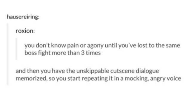 tumblr - hausereiring roxion you don't know pain or agony until you've lost to the same boss fight more than 3 times and then you have the unskippable cutscene dialogue memorized, so you start repeating it in a mocking, angry voice