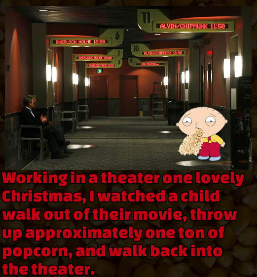 movie lobby - ALVIN_CHIPMUNK Sherlock HOLME512 583 Alvih CHIPH1330 ALKOH40 Working in a theater one lovely Christmas, I watched a child walk out of their movie, throw up approximately one ton of popcorn, and walk back into the theater.