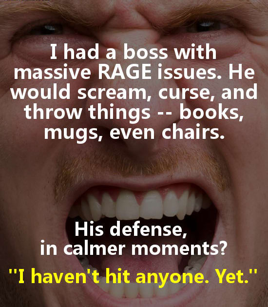 lip - I had a boss with massive Rage issues. He would scream, curse, and throw things books, mugs, even chairs. His defense, in calmer moments? "I haven't hit anyone. Yet."