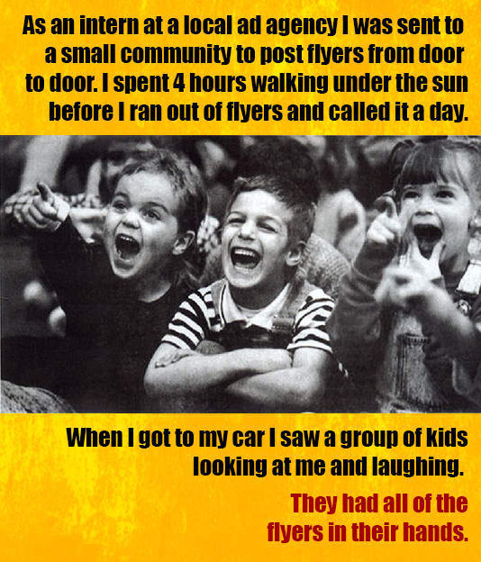 As an intern at a local ad agency I was sent to a small community to post flyers from door to door. I spent 4 hours walking under the sun before I ran out of flyers and called it a day. When I got to my car I saw a group of kids looking at me and laughing