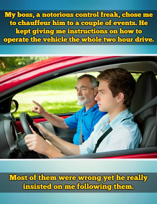 teen driver - My boss, a notorious control freak, chose me to chauffeur him to a couple of events. He kept giving me instructions on how to operate the vehicle the whole two hour drive. Most of them were wrong yet he really insisted on me ing them.