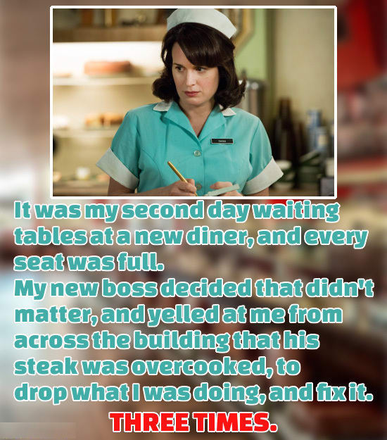 photo caption - It was my second day waiting tablesata new diner, andevery seat was full. My new boss decided that didn't matter, and yelled at me from across the building that his steak was overcooked, to drop whatI was doing, and fexit. Three Times.