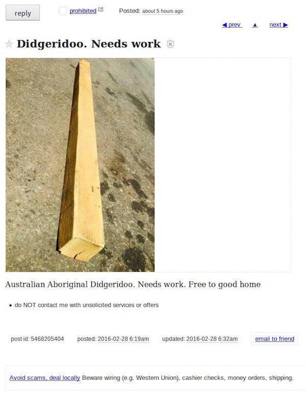 craigslist free meme - prohibited Posted about 5 hours ago prey. A next Didgeridoo. Needs work Australian Aboriginal Didgeridoo. Needs work. Free to good home . do Not contact me with unsolicited services or offers postid 5468205404 posted am updated am e