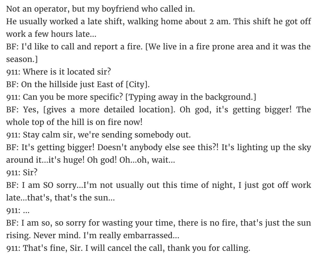 angle - Not an operator, but my boyfriend who called in. He usually worked a late shift, walking home about 2 am. This shift he got off work a few hours late... Bf I'd to call and report a fire. We live in a fire prone area and it was the season. 911 Wher