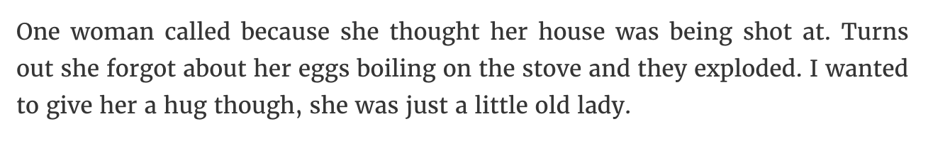 quotes - One woman called because she thought her house was being shot at. Turns out she forgot about her eggs boiling on the stove and they exploded. I wanted to give her a hug though, she was just a little old lady.