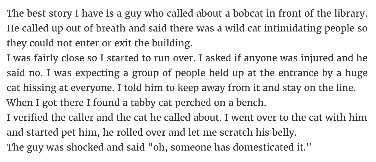 The best story I have is a guy who called about a bobcat in front of the library. He called up out of breath and said there was a wild cat intimidating people so they could not enter or exit the building. I was fairly close so I started to run over. I…