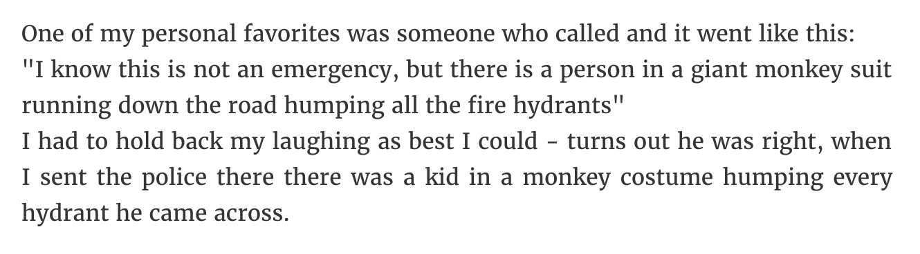 One of my personal favorites was someone who called and it went this "I know this is not an emergency, but there is a person in a giant monkey suit running down the road humping all the fire hydrants" I had to hold back my laughing as best I could turns…