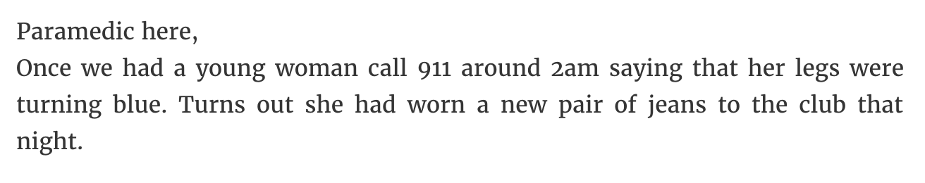 Paramedic here, Once we had a young woman call 911 around 2am saying that her legs were turning blue. Turns out she had worn a new pair of jeans to the club that night.