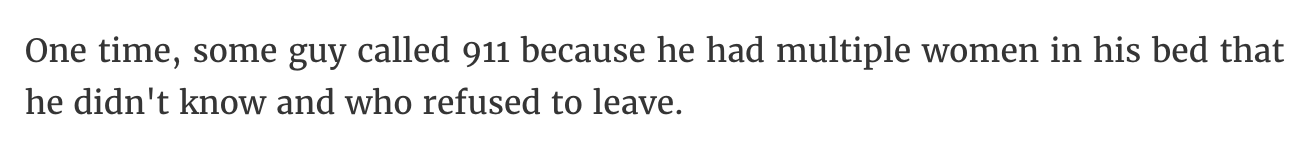 2K - One time, some guy called 911 because he had multiple women in his bed that he didn't know and who refused to leave.