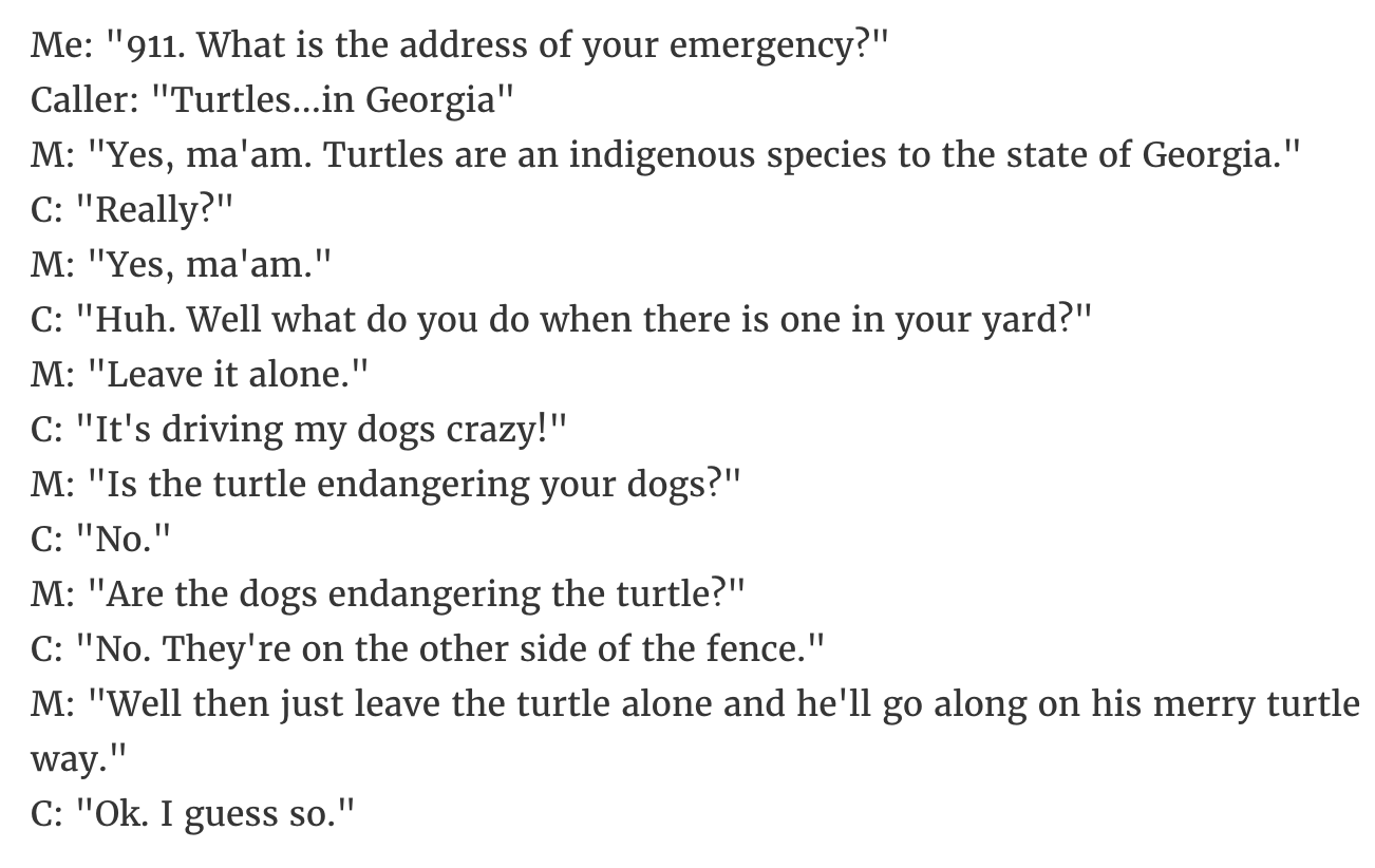 document - Me "911. What is the address of your emergency?" Caller "Turtles...in Georgia" M "Yes, ma'am. Turtles are an indigenous species to the state of Georgia." C "Really?" M "Yes, ma'am." C "Huh. Well what do you do when there is one in your yard?" M