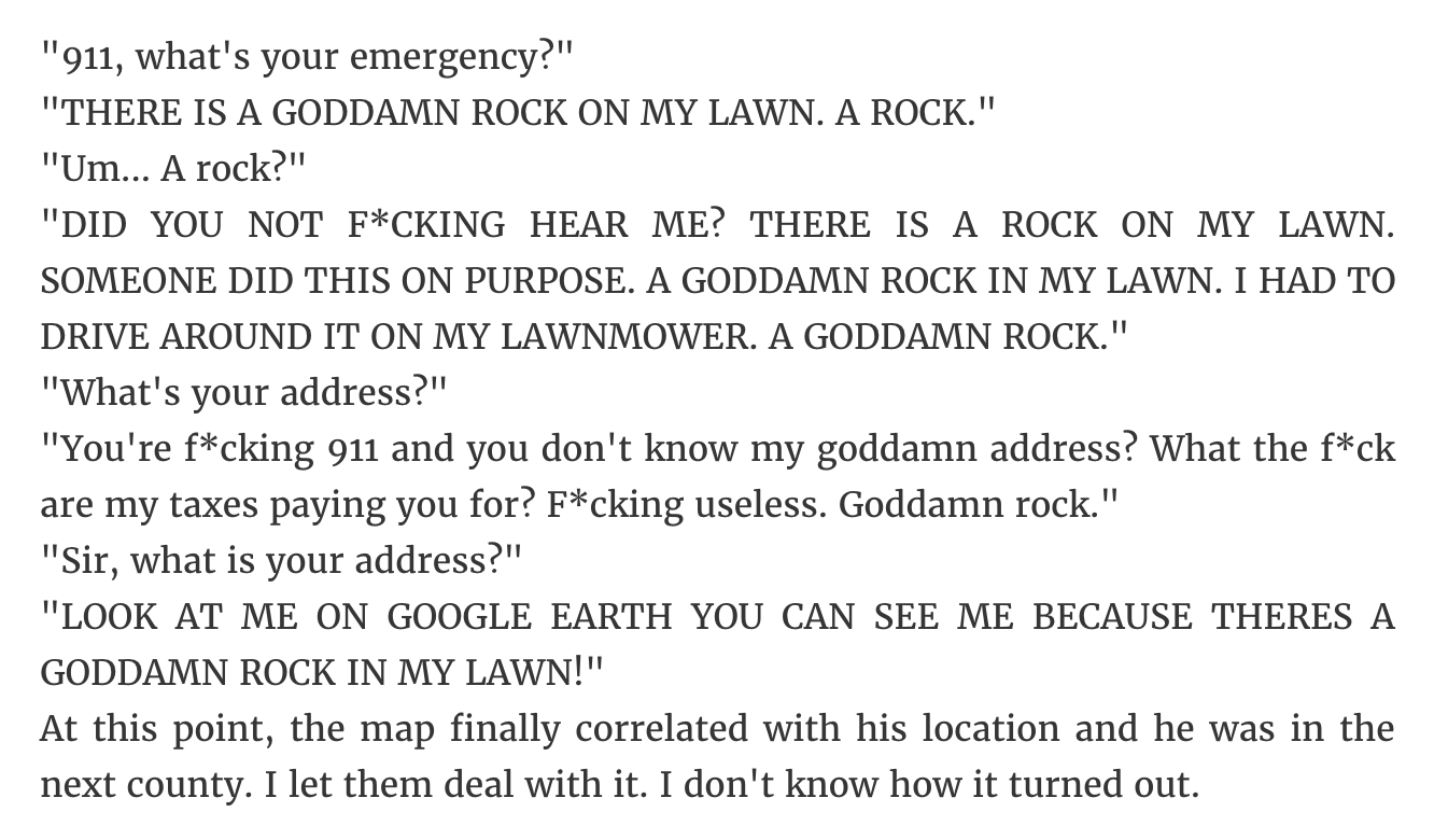 angle - "911, what's your emergency?" "There Is A Goddamn Rock On My Lawn. A Rock." "Um... A rock?" "Did You Not FCking Hear Me? There Is A Rock On My Lawn. Someone Did This On Purpose. A Goddamn Rock In My Lawn. I Had To Drive Around It On My Lawnmower. 