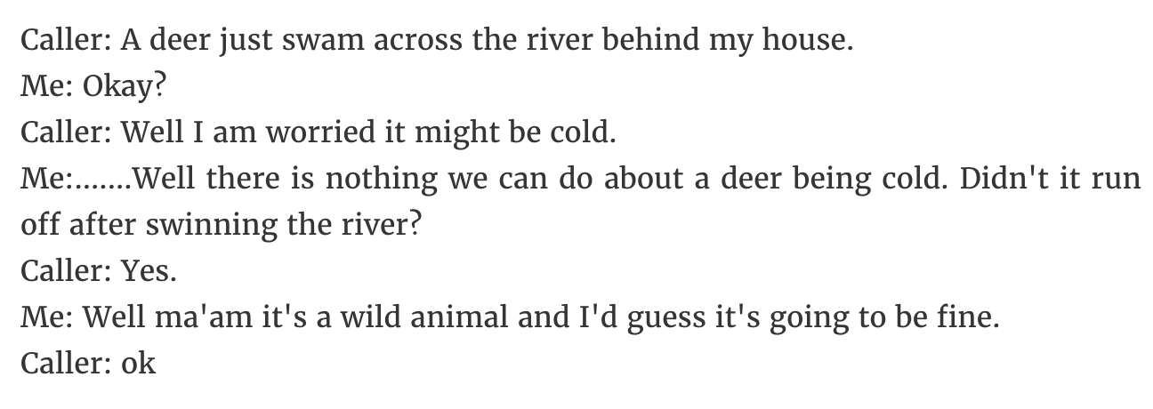 document - Caller A deer just swam across the river behind my house. Me Okay? Caller Well I am worried it might be cold. Me.......Well there is nothing we can do about a deer being cold. Didn't it run off after swinning the river? Caller Yes. Me Well ma'a