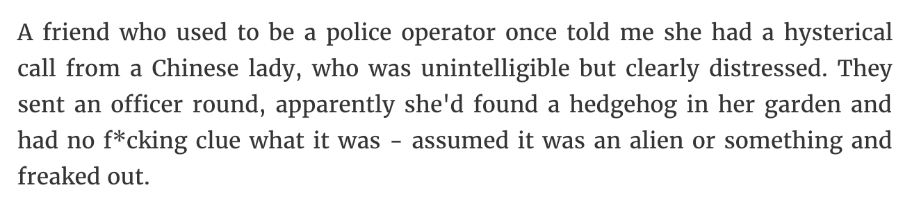 quotes - A friend who used to be a police operator once told me she had a hysterical call from a Chinese lady, who was unintelligible but clearly distressed. They sent an officer round, apparently she'd found a hedgehog in her garden and had no fcking clu