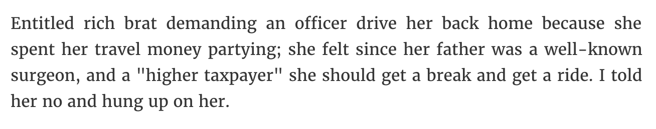 Entitled rich brat demanding an officer drive her back home because she spent her travel money partying; she felt since her father was a wellknown surgeon, and a "higher taxpayer" she should get a break and get a ride. I told her no and hung up on her.