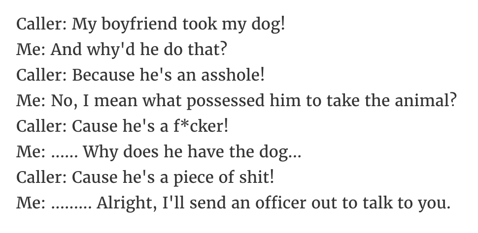 Caller My boyfriend took my dog! Me And why'd he do that? Caller Because he's an asshole! Me No, I mean what possessed him to take the animal? Caller Cause he's a fcker! Me ... Why does he have the dog... Caller Cause he's a piece of shit! Me .........…