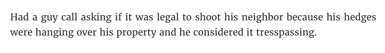 handwriting - Had a guy call asking if it was legal to shoot his neighbor because his hedges were hanging over his property and he considered it tresspassing.