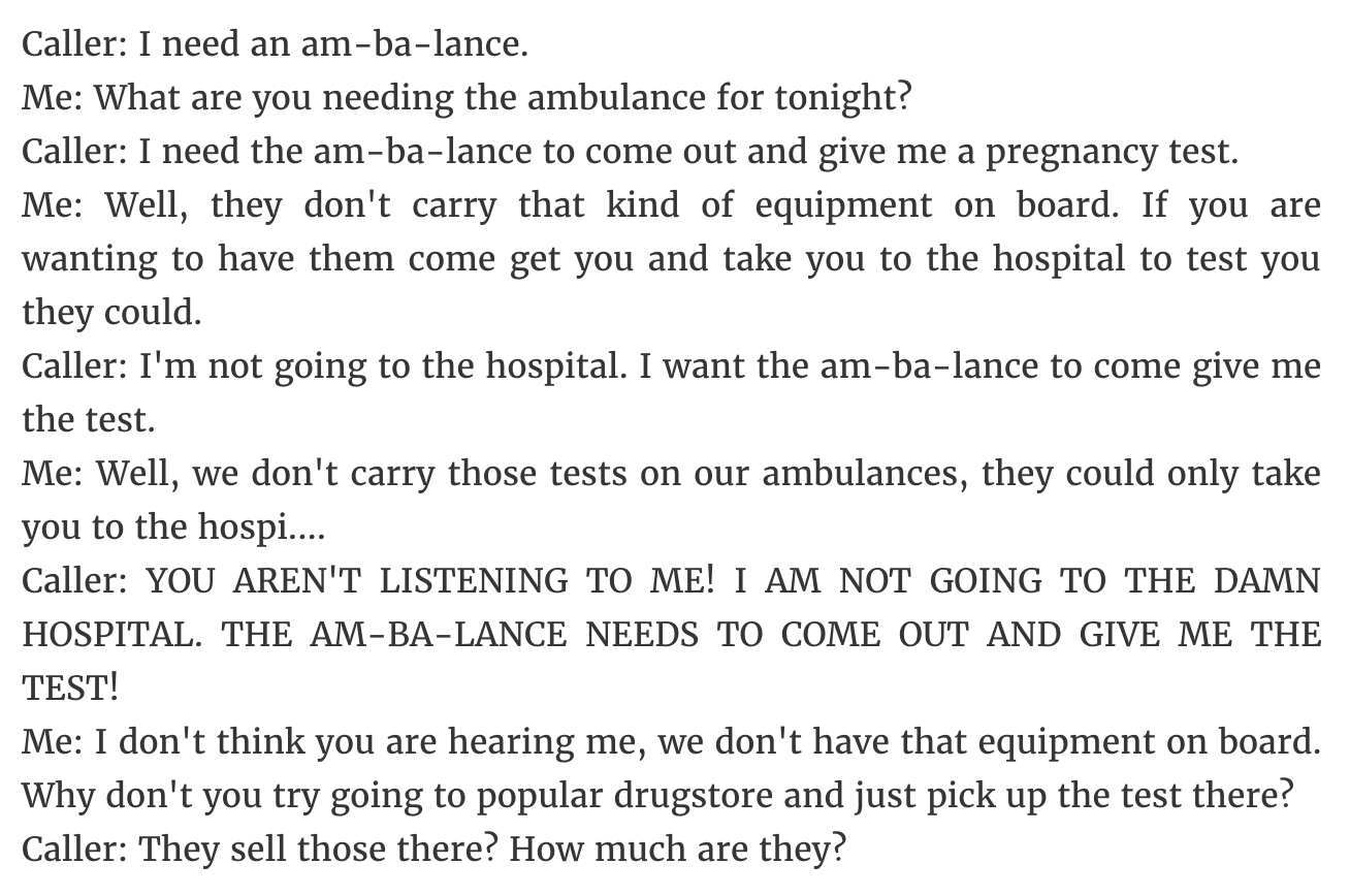 document - Caller I need an ambalance. Me What are you needing the ambulance for tonight? Caller I need the ambalance to come out and give me a pregnancy test. Me Well, they don't carry that kind of equipment on board. If you are wanting to have them come