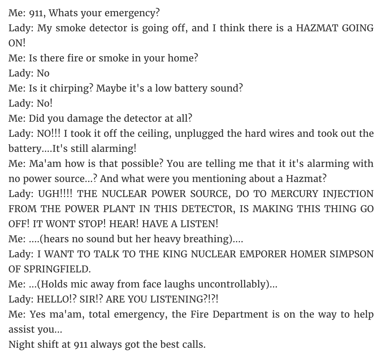 document - Me 911, Whats your emergency? Lady My smoke detector is going off, and I think there is a Hazmat Going On! Me Is there fire or smoke in your home? Lady No Me Is it chirping? Maybe it's a low battery sound? Lady No! Me Did you damage the detecto