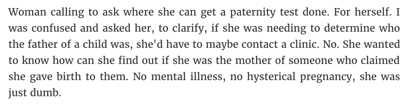 Woman calling to ask where she can get a paternity test done. For herself. I was confused and asked her, to clarify, if she was needing to determine who the father of a child was, she'd have to maybe contact a clinic. No. She wanted to know how can she…