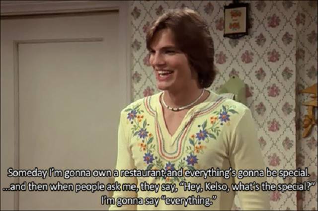 70s show new years - Someday I'm gonna own a restaurant and everything's gonna be special. ...and then when people ask me, they say. Hey Kelso, what's the special? I'm gonna say everything."