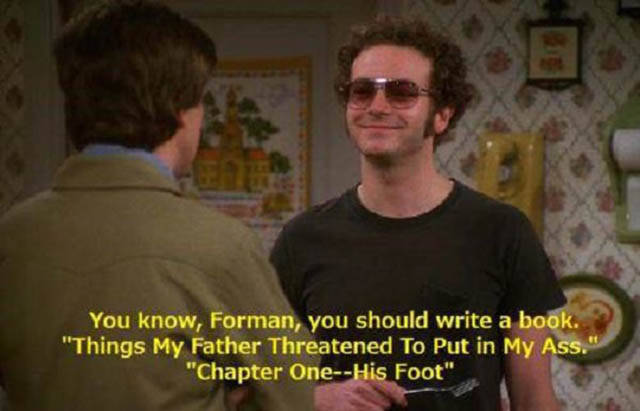 hyde that 70s show quotes - You know, Forman, you should write a book. "Things My Father Threatened To Put in My Ass." "Chapter OneHis Foot"