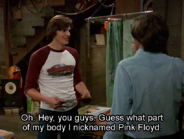 pink floyd that 70s show - Oh. Hey, you guys. Guess what part of my body I nicknamed Pink Floyd.