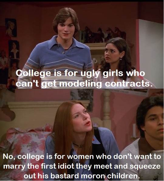 college is for ugly girls who can t get modeling contracts - College is for ugly girls who can't get modeling contracts. No, college is for women who don't want to marry the first idiot they meet and squeeze out his bastard moron children.