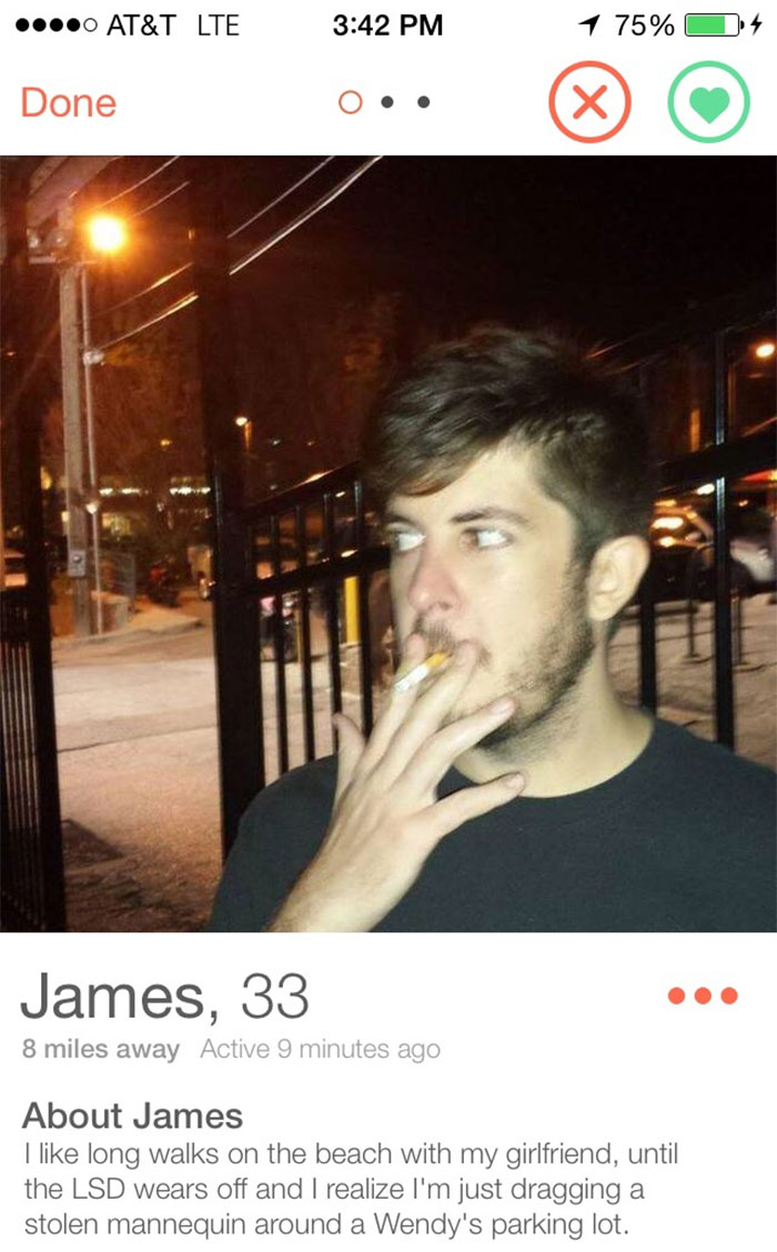 funny tinder bios - ....0 At&T Lte 1 75% 9,4 Done O.. James, 33 8 miles away Active 9 minutes ago About James I long walks on the beach with my girlfriend, until the Lsd wears off and I realize I'm just dragging a stolen mannequin around a Wendy's parking