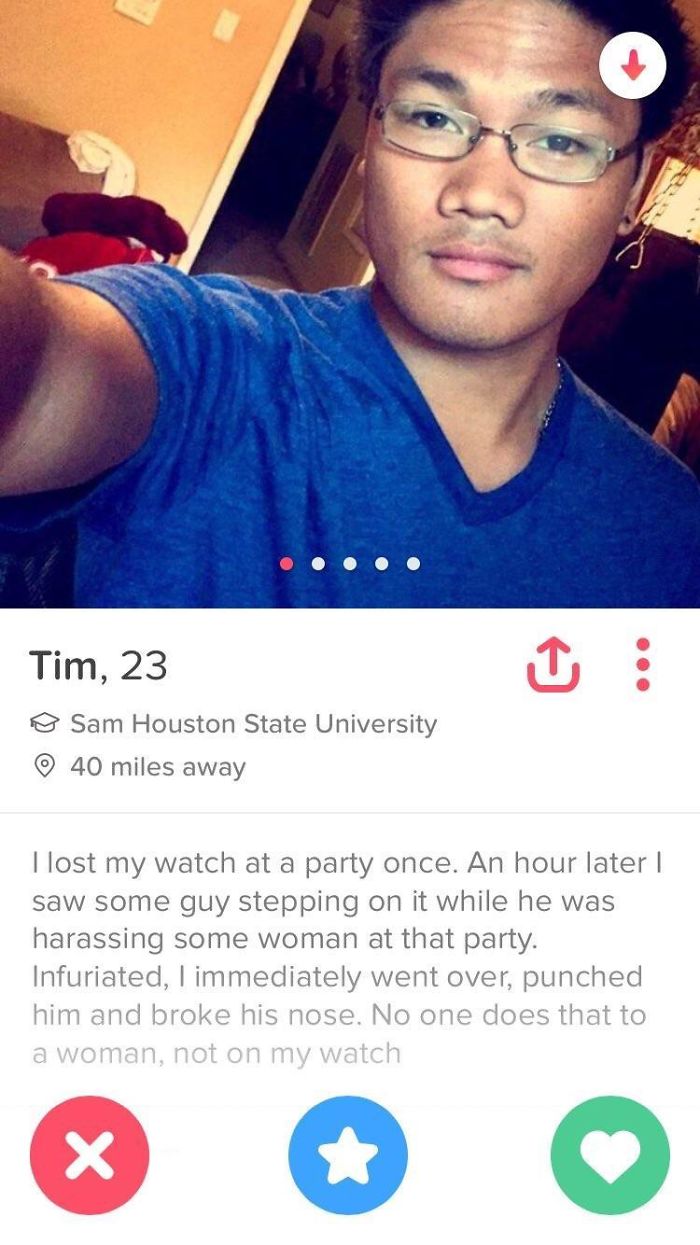 funny tinder profiles - Tim, 23 Sam Houston State University 40 miles away I lost my watch at a party once. An hour later | saw some guy stepping on it while he was harassing some woman at that party. Infuriated, I immediately went over, punched him and b