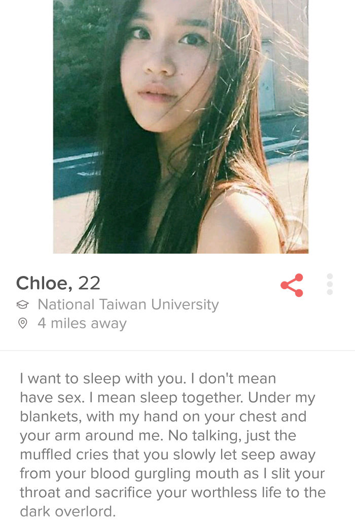 tinder profiles - Chloe, 22 o National Taiwan University 4 miles away I want to sleep with you. I don't mean have sex. I mean sleep together. Under my blankets, with my hand on your chest and your arm around me. No talking, just the muffled cries that you