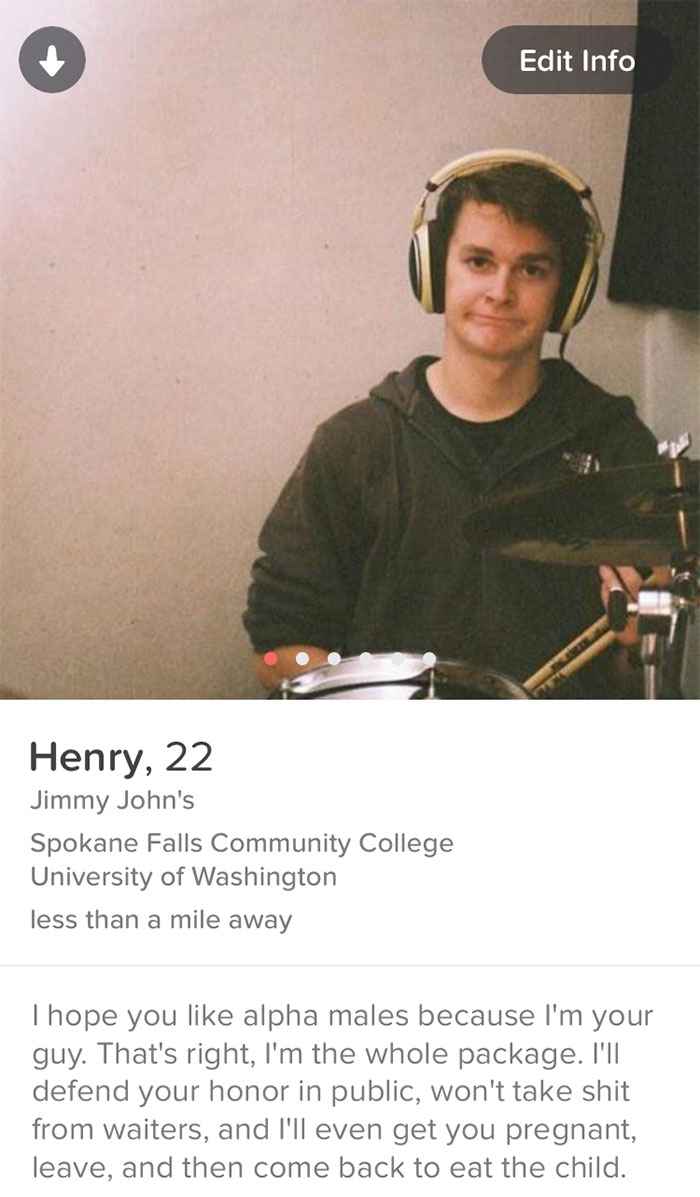 male funny tinder profiles - Edit Info Henry, 22 Jimmy John's Spokane Falls Community College University of Washington less than a mile away Thope you alpha males because I'm your guy. That's right, I'm the whole package. I'll defend your honor in public,