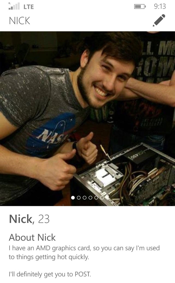 best tinder status for guys - 1 Lte Nick Ooooo Nick, 23 About Nick I have an Amd graphics card, so you can say I'm used to things getting hot quickly. I'll definitely get you to Post.