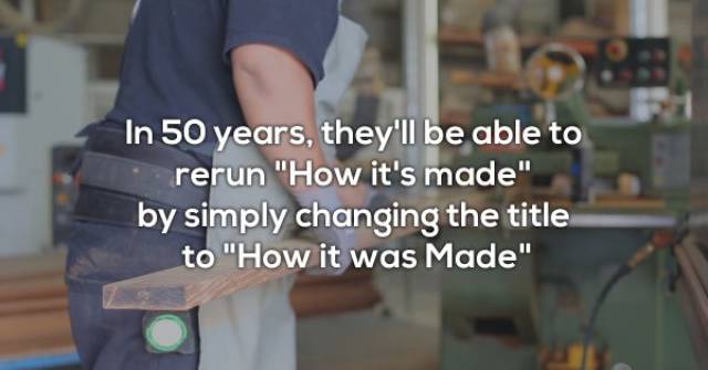 arm - In 50 years, they'll be able to rerun "How it's made" by simply changing the title to "How it was Made"