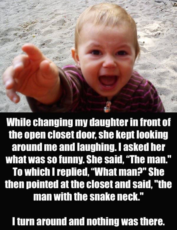 creepy things that kids have said - While changing my daughter in front of the open closet door, she kept looking around me and laughing. I asked her what was so funny. She said, The man." To which I replied, What man?" She then pointed at the closet and 