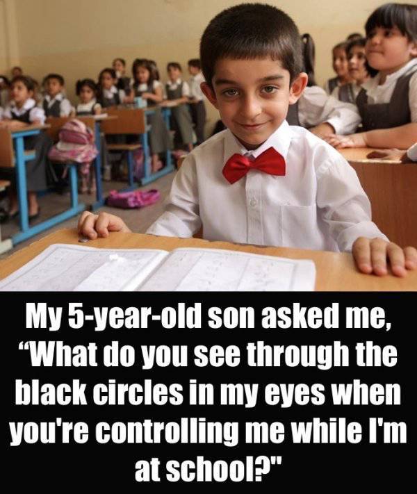 My 5yearold son asked me, "What do you see through the black circles in my eyes when you're controlling me while I'm at school?"