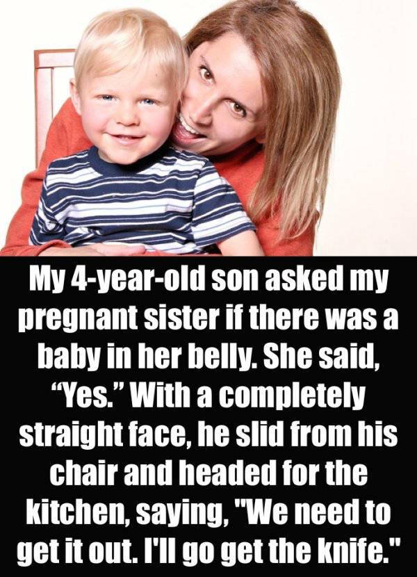 Child - My 4yearold son asked my pregnant sister if there was a baby in her belly. She said, "Yes." With a completely straight face, he slid from his chair and headed for the kitchen, saying, "We need to get it out. I'll go get the knife."