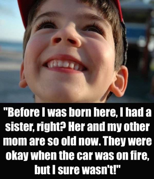scary things kids say - "Before I was born here, I had a sister, right? Her and my other mom are so old now. They were okay when the car was on fire, but I sure wasn't!"